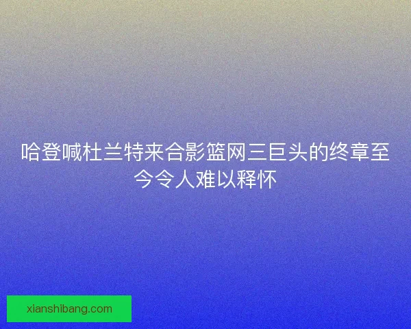 哈登喊杜兰特来合影篮网三巨头的终章至今令人难以释怀