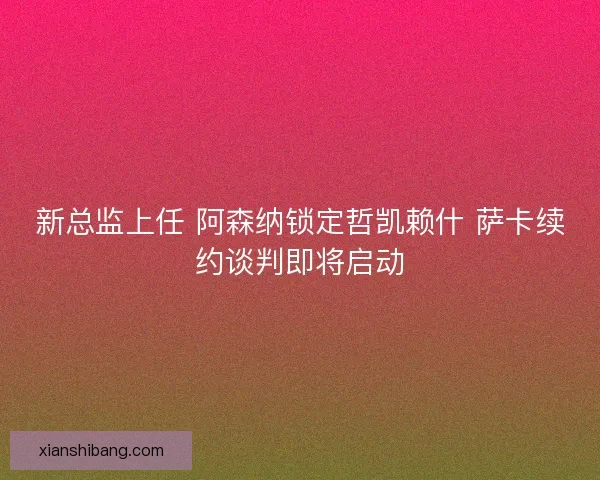 新总监上任 阿森纳锁定哲凯赖什 萨卡续约谈判即将启动