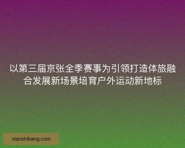 以第三届京张全季赛事为引领打造体旅融合发展新场景培育户外运动新地标